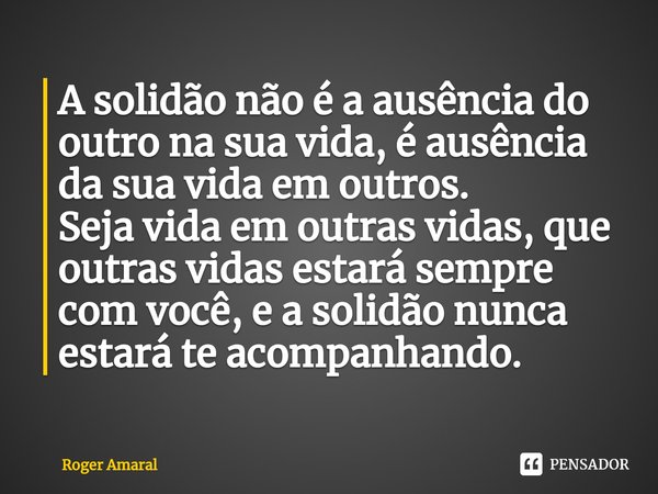 ⁠A solidão não é a ausência do outro na sua vida, é ausência da sua vida em outros.
Seja vida em outras vidas, que outras vidas estará sempre com você, e a soli... Frase de Roger Amaral.