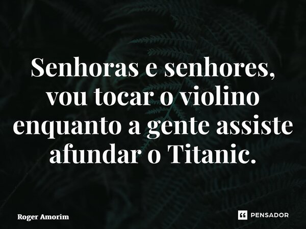 ⁠Senhoras e senhores, vou tocar o violino enquanto a gente assiste afundar o Titanic.... Frase de Roger Amorim.