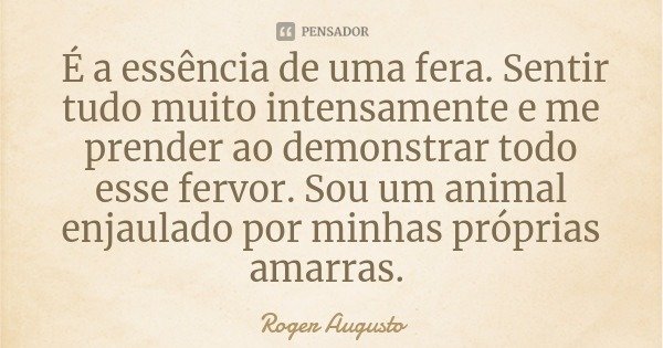 É a essência de uma fera. Sentir tudo muito intensamente e me prender ao demonstrar todo esse fervor. Sou um animal enjaulado por minhas próprias amarras.... Frase de Roger Augusto.