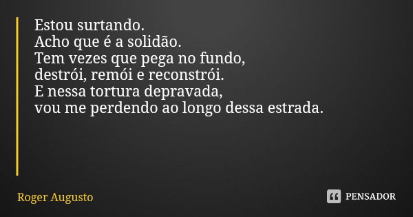 Estou surtando.
Acho que é a solidão.
Tem vezes que pega no fundo,
destrói, remói e reconstrói.
E nessa tortura depravada,
vou me perdendo ao longo dessa estrad... Frase de Roger Augusto.
