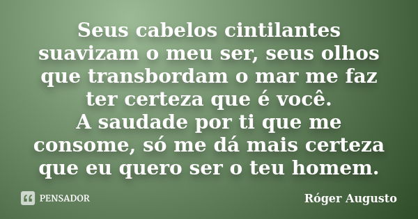 Seus cabelos cintilantes suavizam o meu ser, seus olhos que transbordam o mar me faz ter certeza que é você. A saudade por ti que me consome, só me dá mais cert... Frase de Róger Augusto.