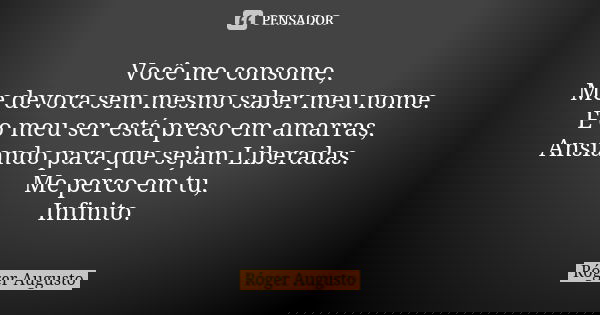 Você me consome, Me devora sem mesmo saber meu nome. E o meu ser está preso em amarras, Ansiando para que sejam Liberadas. Me perco em tu, Infinito.... Frase de Roger Augusto.