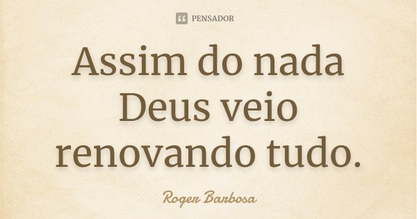 Assim do nada Deus veio renovando tudo.... Frase de Roger Barbosa.