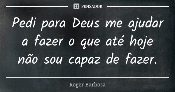 Pedi para Deus me ajudar a fazer o que até hoje não sou capaz de fazer.... Frase de Roger Barbosa.