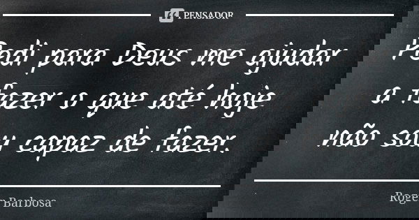 Pedi para Deus me ajudar a fazer o que até hoje não sou capaz de fazer.... Frase de Roger Barbosa.