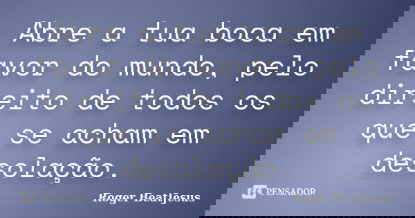 Abre a tua boca em favor do mundo, pelo direito de todos os que se acham em desolação.... Frase de Roger BeatJesus.
