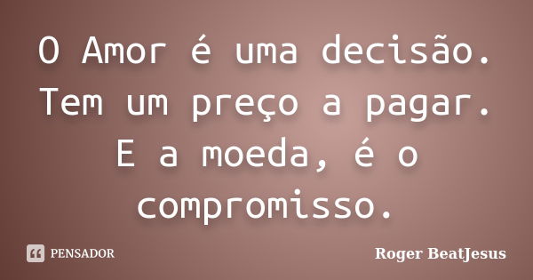 O Amor é uma decisão. Tem um preço a pagar. E a moeda, é o compromisso.... Frase de Roger BeatJesus.