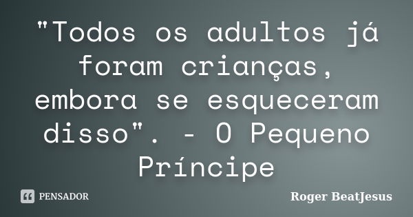 "Todos os adultos já foram crianças, embora se esqueceram disso". - O Pequeno Príncipe... Frase de Roger BeaTJesus.