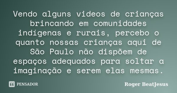 Vendo alguns videos de crianças brincando em comunidades indígenas e rurais, percebo o quanto nossas crianças aqui de São Paulo não dispõem de espaços adequados... Frase de Roger BeaTJesus.