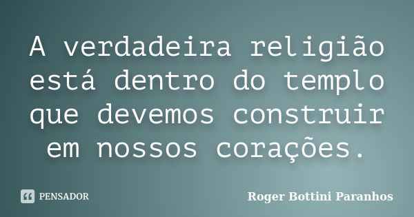 A verdadeira religião está dentro do templo que devemos construir em nossos corações.... Frase de Roger Bottini Paranhos.