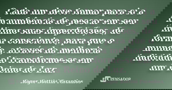 Cada um deve tomar para si a incumbência de pescar em seu íntimo suas imperfeições, de forma consciente, para que o mundo, através da melhoria individual transf... Frase de Roger Bottini Paranhos.