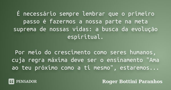 É necessário sempre lembrar que o primeiro passo é fazermos a nossa parte na meta suprema de nossas vidas: a busca da evolução espiritual. Por meio do crescimen... Frase de Roger Bottini Paranhos.