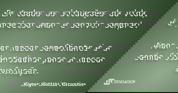 Em todas as situações da vida, é preciso amar e servir sempre! Amar ao nosso semelhante é a senha libertadora para a nossa evolução.... Frase de Roger Bottini Paranhos.