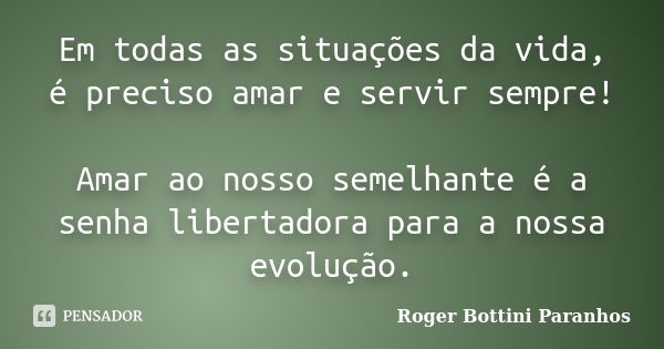 Em todas as situações da vida, é preciso amar e servir sempre! Amar ao nosso semelhante é a senha libertadora para a nossa evolução.... Frase de Roger Bottini Paranhos.