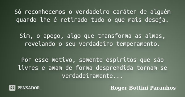 Só reconhecemos o verdadeiro caráter de alguém quando lhe é retirado tudo o que mais deseja. Sim, o apego, algo que transforma as almas, revelando o seu verdade... Frase de Roger Bottini Paranhos.