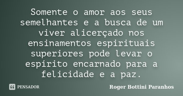 Somente o amor aos seus semelhantes e a busca de um viver alicerçado nos ensinamentos espirituais superiores pode levar o espírito encarnado para a felicidade e... Frase de Roger Bottini Paranhos.