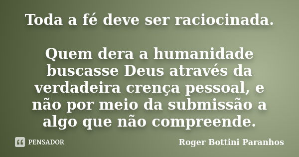 Toda a fé deve ser raciocinada. Quem dera a humanidade buscasse Deus através da verdadeira crença pessoal, e não por meio da submissão a algo que não compreende... Frase de Roger Bottini Paranhos.