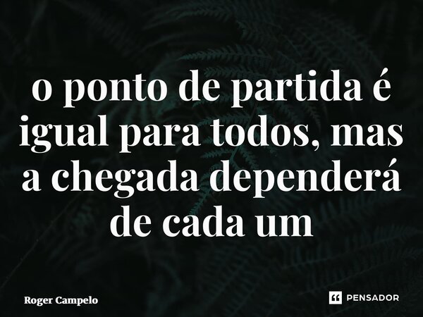 ⁠o ponto de partida é igual para todos, mas a chegada dependerá de cada um... Frase de Roger Campelo.