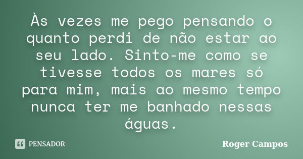 Às vezes me pego pensando o quanto perdi de não estar ao seu lado. Sinto-me como se tivesse todos os mares só para mim, mais ao mesmo tempo nunca ter me banhado... Frase de Roger Campos.