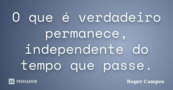 O que é verdadeiro permanece, independente do tempo que passe.... Frase de Roger Campos.