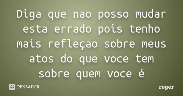 Diga que nao posso mudar esta errado pois tenho mais refleçao sobre meus atos do que voce tem sobre quem voce é... Frase de Roger.