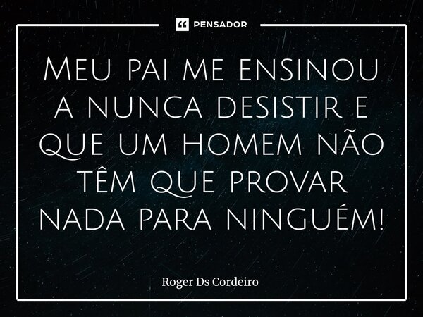 ⁠Meu pai me ensinou a nunca desistir e que um homem não têm que provar nada para ninguém!... Frase de Roger Ds Cordeiro.