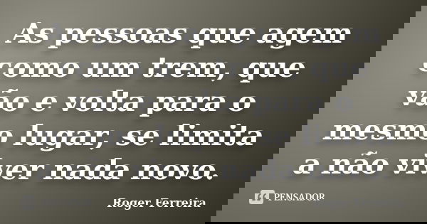 As pessoas que agem como um trem, que vão e volta para o mesmo lugar, se limita a não viver nada novo.... Frase de Roger Ferreira.