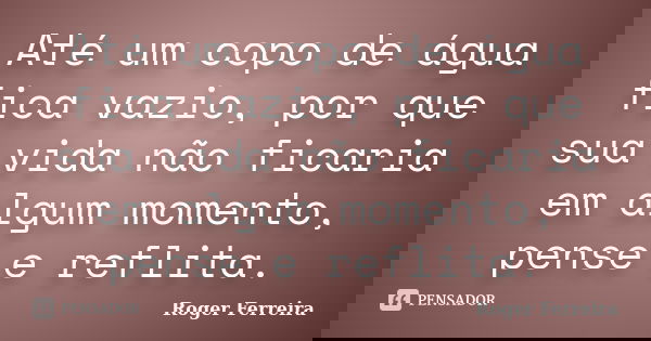Até um copo de água fica vazio, por que sua vida não ficaria em algum momento, pense e reflita.... Frase de Roger Ferreira.