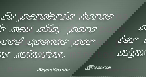 Eu perderia horas do meu dia, para ter você apenas por alguns minutos.... Frase de Roger Ferreira.