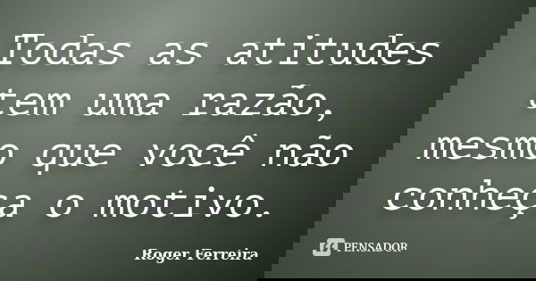 Todas as atitudes tem uma razão, mesmo que você não conheça o motivo.... Frase de Roger Ferreira.