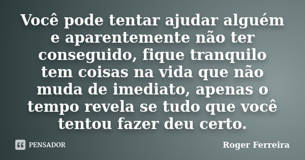 Você pode tentar ajudar alguém e aparentemente não ter conseguido, fique tranquilo tem coisas na vida que não muda de imediato, apenas o tempo revela se tudo qu... Frase de Roger Ferreira.