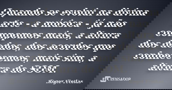 Quando se evolui na divina arte - a música - já não compomos mais, a altura dos dedos, dos acordes que conhecemos, mais sim, a altura do SOM.... Frase de Roger Freitas.