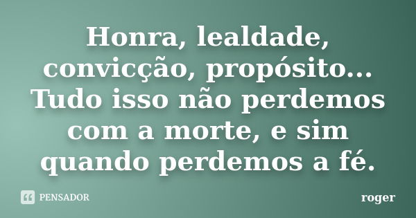 Honra, lealdade, convicção, propósito... Tudo isso não perdemos com a morte, e sim quando perdemos a fé.... Frase de Róger.