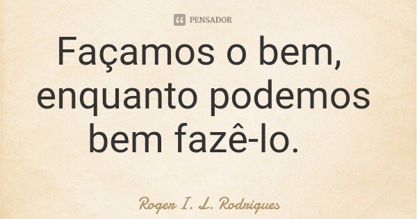 Façamos o bem, enquanto podemos bem fazê-lo.... Frase de Roger I. L. Rodrigues.