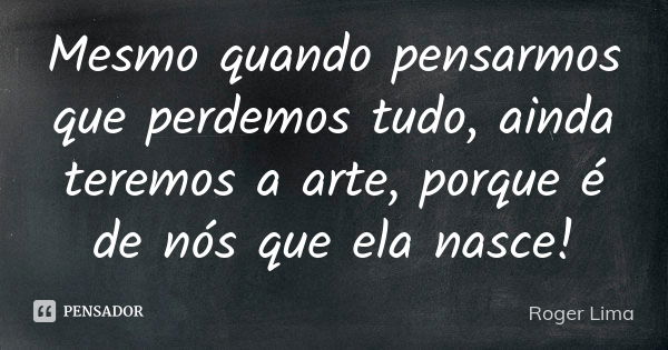 Mesmo quando pensarmos que perdemos tudo, ainda teremos a arte, porque é de nós que ela nasce!... Frase de Roger Lima.