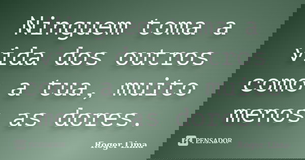 Ninguem toma a vida dos outros como a tua, muito menos as dores.... Frase de Roger Lima.