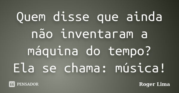 Quem disse que ainda não inventaram a máquina do tempo? Ela se chama: música!... Frase de Roger Lima.