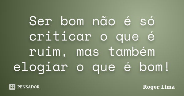 Ser bom não é só criticar o que é ruim, mas também elogiar o que é bom!... Frase de Roger Lima.