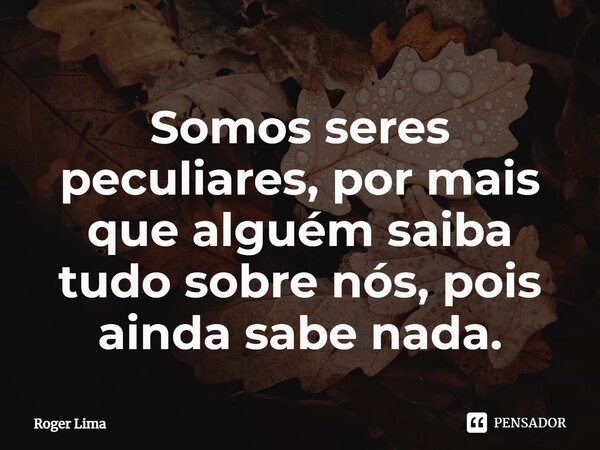 ⁠Somos seres peculiares, por mais que alguém saiba tudo sobre nós, pois ainda sabe nada.... Frase de Roger Lima.