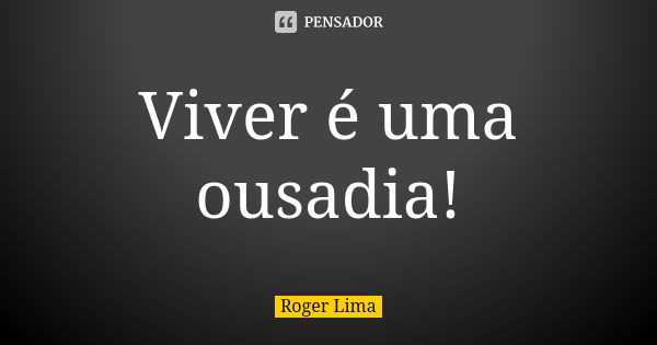 Viver é uma ousadia!... Frase de Roger Lima.