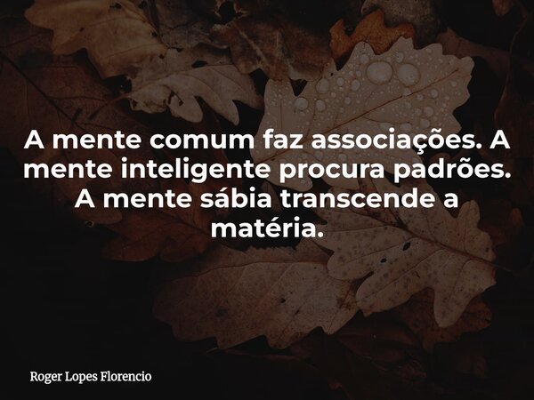A mente comum faz associações. A mente inteligente procura padrões. A mente sábia transcende a matéria.... Frase de Roger Lopes Florencio.