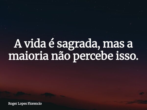 A vida é sagrada, mas a maioria não percebe isso.... Frase de Roger Lopes Florencio.