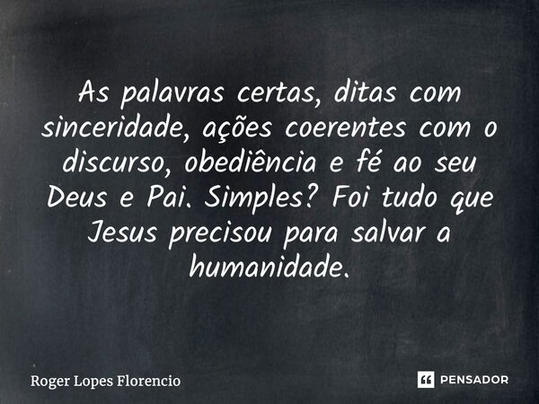 As palavras certas, ditas com sinceridade, ações coerentes com o discurso, obediência e fé ao seu Deus e Pai. Simples? Foi tudo que Jesus precisou para salvar a... Frase de Roger Lopes Florencio.