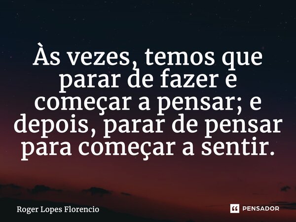 Às vezes, temos que parar de fazer e começar a pensar; e depois, parar de pensar para começar a sentir.... Frase de Roger Lopes Florencio.
