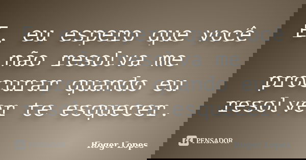 E, eu espero que você não resolva me procurar quando eu resolver te esquecer.... Frase de Roger Lopes.