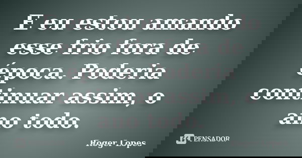 E eu estou amando esse frio fora de época. Poderia continuar assim, o ano todo.... Frase de Roger Lopes.