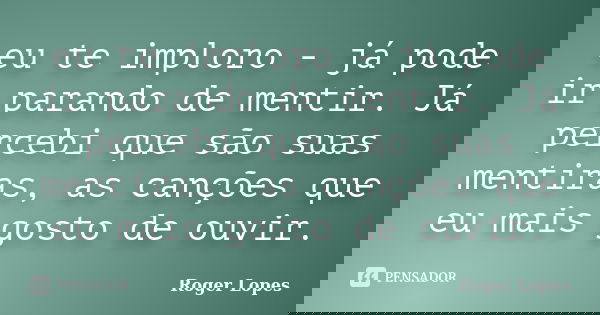 eu te imploro - já pode ir parando de mentir. Já percebi que são suas mentiras, as canções que eu mais gosto de ouvir.... Frase de Roger Lopes.