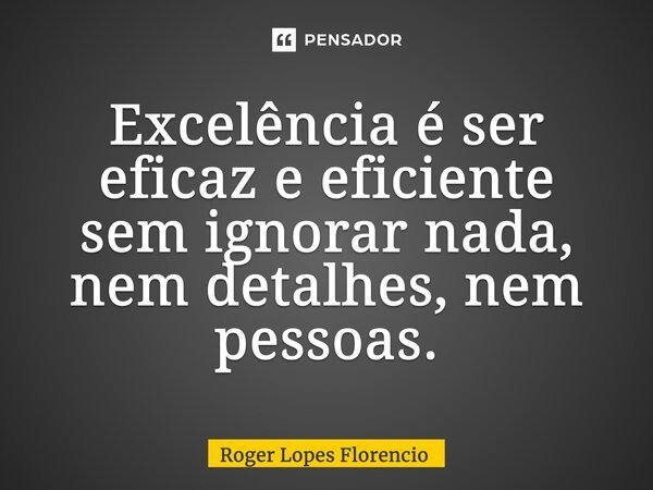 ⁠Excelência é ser eficaz e eficiente sem ignorar nada, nem detalhes, nem pessoas.... Frase de Roger Lopes Florencio.