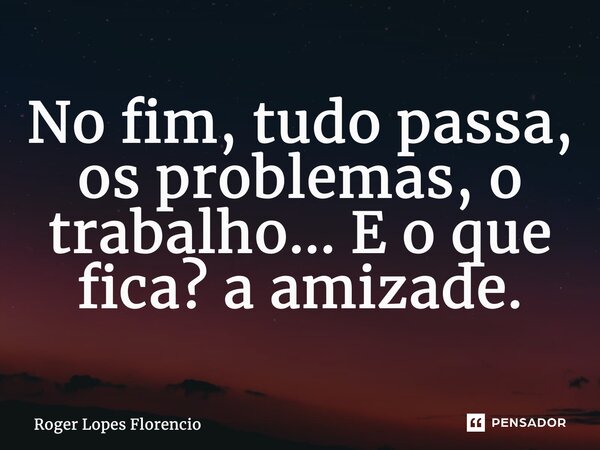 No fim, tudo passa, os problemas, o trabalho... E o que fica? a amizade.... Frase de Roger Lopes Florencio.