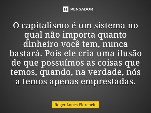 O capitalismo é um sistema no qual não importa quanto dinheiro você tem, nunca bastará. Pois ele cria uma ilusão de que possuímos as coisas que temos, quando, n... Frase de Roger Lopes Florencio.
